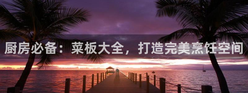 鸿运国际app平台|厨房必备：菜板大全，打造完美烹饪空间